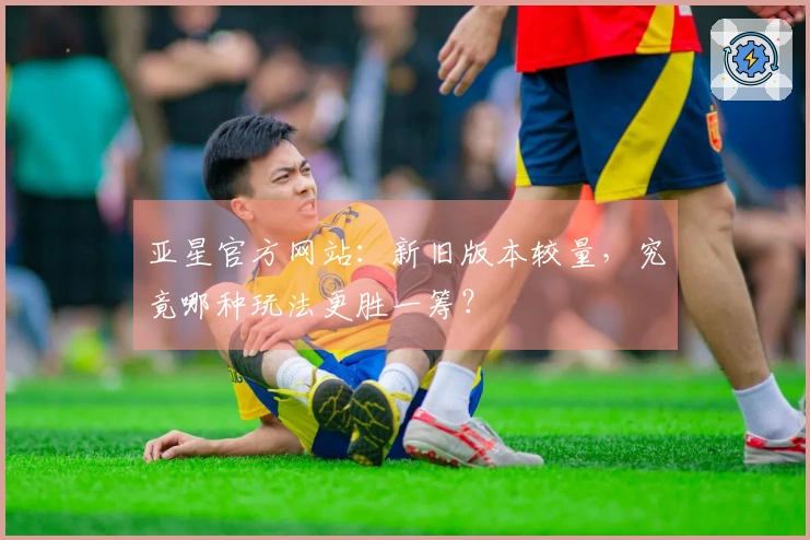 亚星官方网站：新旧版本较量，究竟哪种玩法更胜一筹？