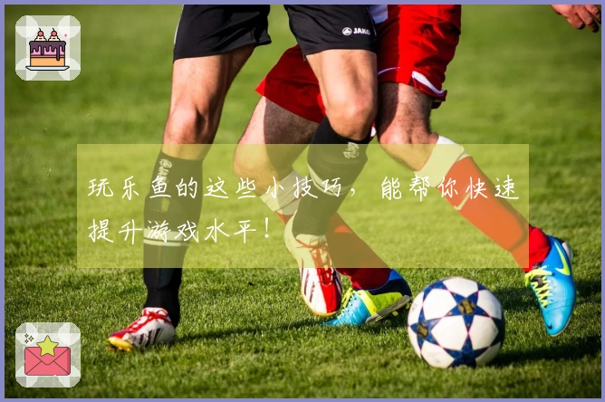 玩乐鱼的这些小技巧，能帮你快速提升游戏水平！